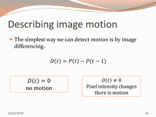 Describing image motion
 The simplest way we can detect motion is by image
differencing.
𝐷 𝑡 = 𝑃 𝑡 − 𝑃(𝑡 − 1)
10/23/2016 34
𝐷 𝑡 = 0
no motion
𝐷 𝑡 ≠ 0
Pixel intensity changes
there is motion
 