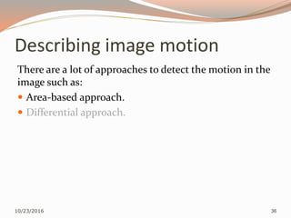 Describing image motion
There are a lot of approaches to detect the motion in the
image such as:
 Area-based approach.
 Differential approach.
10/23/2016 36
 