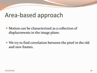 Area-based approach
 Motion can be characterized as a collection of
displacements in the image plane.
 We try to find correlation between the pixel in the old
and new frames.
10/23/2016 38
 