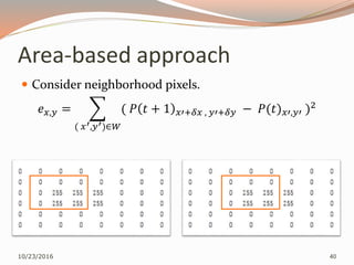 Area-based approach
 Consider neighborhood pixels.
𝑒 𝑥,𝑦 =
( 𝑥′,𝑦′)∈𝑊
( 𝑃 𝑡 + 1 𝑥′+𝛿𝑥 , 𝑦′+𝛿𝑦 − 𝑃(𝑡) 𝑥′,𝑦′ )2
10/23/2016 40
 
