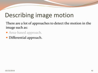 Describing image motion
There are a lot of approaches to detect the motion in the
image such as:
 Area-based approach.
 Differential approach.
10/23/2016 42
 