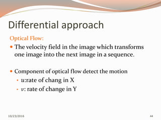 Differential approach
Optical Flow:
 The velocity field in the image which transforms
one image into the next image in a sequence.
 Component of optical flow detect the motion
• 𝑢:rate of chang in X
• 𝑣: rate of change in Y
10/23/2016 44
 