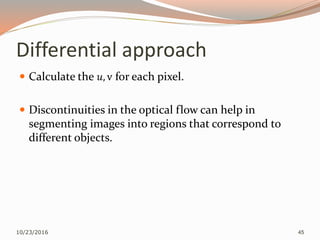 Differential approach
 Calculate the 𝑢, v for each pixel.
 Discontinuities in the optical flow can help in
segmenting images into regions that correspond to
different objects.
10/23/2016 45
 