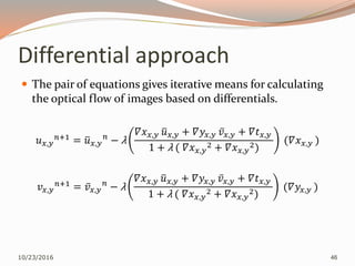 Differential approach
 The pair of equations gives iterative means for calculating
the optical flow of images based on differentials.
𝑢 𝑥,𝑦
𝑛+1 = 𝑢 𝑥,𝑦
𝑛
− λ
𝛻𝑥 𝑥,𝑦 𝑢 𝑥,𝑦 + 𝛻𝑦𝑥,𝑦 𝑣 𝑥,𝑦 + 𝛻𝑡 𝑥,𝑦
1 + λ ( 𝛻𝑥 𝑥,𝑦
2 + 𝛻𝑥 𝑥,𝑦
2)
(𝛻𝑥 𝑥,𝑦 )
𝑣 𝑥,𝑦
𝑛+1
= 𝑣 𝑥,𝑦
𝑛
− λ
𝛻𝑥 𝑥,𝑦 𝑢 𝑥,𝑦 + 𝛻𝑦𝑥,𝑦 𝑣 𝑥,𝑦 + 𝛻𝑡 𝑥,𝑦
1 + λ ( 𝛻𝑥 𝑥,𝑦
2 + 𝛻𝑥 𝑥,𝑦
2)
(𝛻𝑦𝑥,𝑦 )
10/23/2016 46
 