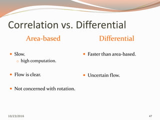 Correlation vs. Differential
Area-based Differential
 Slow.
o high computation.
 Flow is clear.
 Not concerned with rotation.
 Faster than area-based.
 Uncertain flow.
10/23/2016 47
 