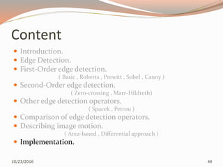 Content
 Introduction.
 Edge Detection.
 First-Order edge detection.
( Basic , Roberts , Prewitt , Sobel , Canny )
 Second-Order edge detection.
( Zero-crossing , Marr-Hildreth)
 Other edge detection operators.
( Spacek , Petrou )
 Comparison of edge detection operators.
 Describing image motion.
( Area-based , Differential approach )
 Implementation.
10/23/2016 49
 