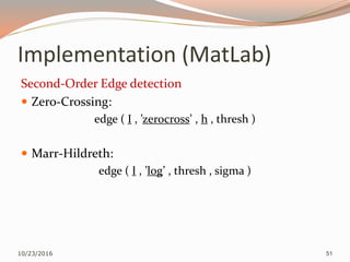 Implementation (MatLab)
Second-Order Edge detection
 Zero-Crossing:
edge ( I , ’zerocross’ , h , thresh )
 Marr-Hildreth:
edge ( I , ’log’ , thresh , sigma )
10/23/2016 51
 