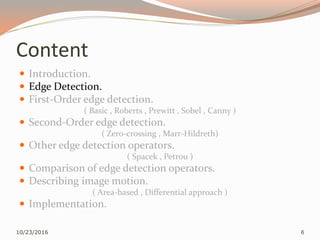 Content
 Introduction.
 Edge Detection.
 First-Order edge detection.
( Basic , Roberts , Prewitt , Sobel , Canny )
 Second-Order edge detection.
( Zero-crossing , Marr-Hildreth)
 Other edge detection operators.
( Spacek , Petrou )
 Comparison of edge detection operators.
 Describing image motion.
( Area-based , Differential approach )
 Implementation.
10/23/2016 6
 