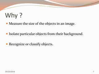Why ?
 Measure the size of the objects in an image.
 Isolate particular objects from their background.
 Recognize or classify objects.
10/23/2016 7
 