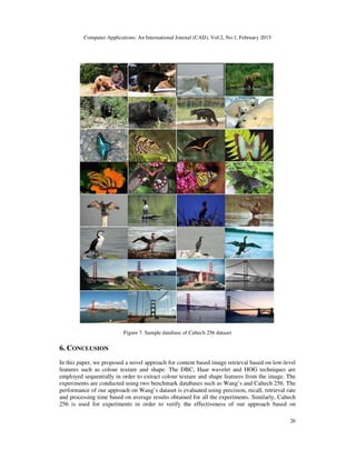 Computer Applications: An International Journal (CAIJ), Vol.2, No.1, February 2015
26
Figure 7. Sample database of Caltech 256 dataset
6. CONCLUSION
In this paper, we proposed a novel approach for content based image retrieval based on low-level
features such as colour texture and shape. The DBC, Haar wavelet and HOG techniques are
employed sequentially in order to extract colour texture and shape features from the image. The
experiments are conducted using two benchmark databases such as Wang’s and Caltech 256. The
performance of our approach on Wang’s dataset is evaluated using precision, recall, retrieval rate
and processing time based on average results obtained for all the experiments. Similarly, Caltech
256 is used for experiments in order to verify the effectiveness of our approach based on
 