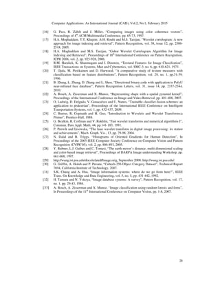 Computer Applications: An International Journal (CAIJ), Vol.2, No.1, February 2015
28
[16] G. Pass, R. Zabih and J. Miller, “Comparing images using color coherence vectors”,
Proceedings of 4th
ACM Mulitimedia Conference, pp. 65-73, 1997.
[17] H.A. Moghaddam, T.T. Khajoie, A.H. Rouhi and M.S. Tarzjan, “Wavelet correlogram: A new
approach for image indexing and retrieval”, Pattern Recognition, vol. 38, issue 12, pp. 2506-
2518, 2005.
[18] H.A. Moghaddam and M.S. Tarzjan, “Gabor Wavelet Correlogram Algorithm for Image
Indexing and Retrieval”, Proceedings of 18th
International Conference on Pattern Recognition,
ICPR 2006, vol. 2, pp. 925-928, 2006.
[19] R.M. Haralick, K. Shanmugam and I. Dinstein, “Textural Features for Image Classifcation”,
IEEE Transactions on Systems, Man and Cybernetics, vol. SMC-3, no. 6, pp. 610-621, 1973.
[20] T. Ojala, M. Pietikainen and D. Harwood, “A comparative study of texture measures with
classification based on feature distributions”, Pattern Recognition, vol. 29, no. 1, pp.51-59,
1996.
[21] B. Zhang, L. Zhang, D. Zhang and L. Shen, “Directional binary code with application to PolyU
near-infrared face database”, Pattern Recognition Letters, vol. 31, issue 14, pp. 2337-2344,
2010.
[22] A. Bosch, A. Zisserman and X. Munoz, “Representing shape with a spatial pyramid kernel”,
Proceedings of the International Conference on Image and Video Retrieval, pp. 401-408, 2007.
[23] O. Ludwig, D. Delgado, V. Gonacalves and U. Nunes, “Trainable classifier-fusion schemes: an
application to pedestrian”, Proceedings of the International IEEE Conference on Intelligent
Transportation Systems, vol. 1, pp. 432-437, 2009.
[24] C. Burrus, R. Gopinath and H. Guo, “Introduction to Wavelets and Wavelet Transforms:a
Primer”, Prentice-Hall, 1988.
[25] G. Beylkin, R. Coifman and V. Rokhlin, “Fast wavelet transforms and numerical algorithms I”,
Commun. Pure Appl. Math. 44, pp.141-183, 1991.
[26] P. Porwik and Lisowska, “The haar wavelet transform in digital image processing: its statust
and achievements”, Mach. Graph. Vis., 13, pp. 79-98, 2004.
[27] N. Dalal and B. Triggs, “Histograms of Oriented Gradients for Human Detection”, In
Proceedings of the 2005 IEEE Computer Society Conference on Computer Vision and Pattern
Recognition (CVPR’05), vol. 2, pp. 886-893, 2005.
[28] Y. Rubner, L.J. Guibas and C. Tomasi, “The earth mover’s distance, multi-dimensional scaling
and color-based image retrieval”, Proceedings of DARPA Image understanding Workshop, pp.
661-668, 1997.
[29] http://wang.ist.psu.edu/docs/related/Image.orig, September 2008. http://wang.ist.psu.edu/.
[30] G. Griffin, A. Holub and P. Perona, “Caltech-256 Object Category Dataset”, Technical Report
7694, California Institute of Technology, 2007.
[31] S.K. Chang and A. Hsu, “Image information systems: where do we go from here?”, IEEE
Trans. On Knowledge and Data Engineering, vol. 5, no. 5, pp. 431-442, 1992.
[32] H. Tamura and N. Yokoya, “Image database systems: A survey”, Pattern Recognition, vol. 17,
no. 1, pp. 29-43, 1984.
[33] A. Bosch, A. Zisserman and X. Munoz, “Image classification using random forests and ferns”,
In Proceedings of the 11th
International Conference on Computer Vision, pp. 1-8, 2007.
 