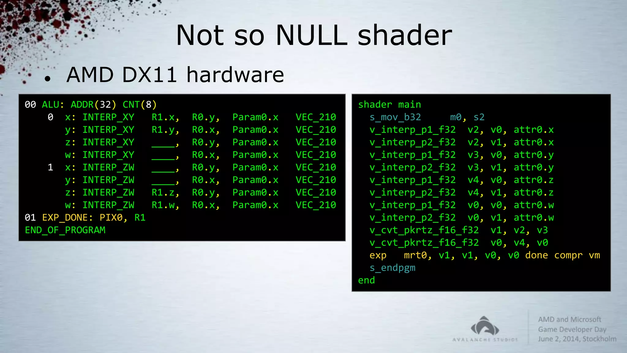 Not so NULL shader
 AMD DX11 hardware
00 ALU: ADDR(32) CNT(8)
0 x: INTERP_XY R1.x, R0.y, Param0.x VEC_210
y: INTERP_XY R1.y, R0.x, Param0.x VEC_210
z: INTERP_XY ____, R0.y, Param0.x VEC_210
w: INTERP_XY ____, R0.x, Param0.x VEC_210
1 x: INTERP_ZW ____, R0.y, Param0.x VEC_210
y: INTERP_ZW ____, R0.x, Param0.x VEC_210
z: INTERP_ZW R1.z, R0.y, Param0.x VEC_210
w: INTERP_ZW R1.w, R0.x, Param0.x VEC_210
01 EXP_DONE: PIX0, R1
END_OF_PROGRAM
shader main
s_mov_b32 m0, s2
v_interp_p1_f32 v2, v0, attr0.x
v_interp_p2_f32 v2, v1, attr0.x
v_interp_p1_f32 v3, v0, attr0.y
v_interp_p2_f32 v3, v1, attr0.y
v_interp_p1_f32 v4, v0, attr0.z
v_interp_p2_f32 v4, v1, attr0.z
v_interp_p1_f32 v0, v0, attr0.w
v_interp_p2_f32 v0, v1, attr0.w
v_cvt_pkrtz_f16_f32 v1, v2, v3
v_cvt_pkrtz_f16_f32 v0, v4, v0
exp mrt0, v1, v1, v0, v0 done compr vm
s_endpgm
end
 