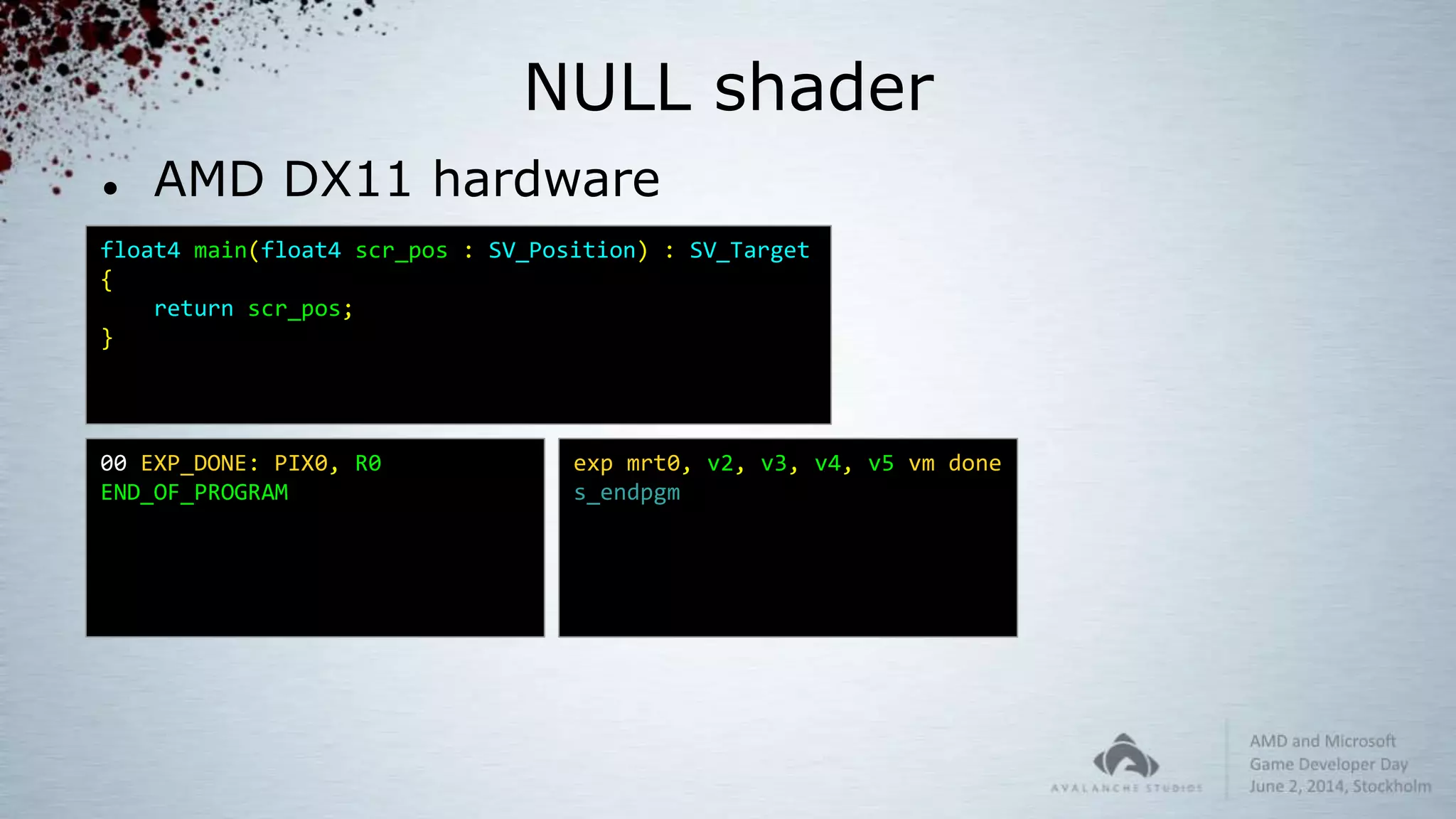NULL shader
 AMD DX11 hardware
float4 main(float4 scr_pos : SV_Position) : SV_Target
{
return scr_pos;
}
00 EXP_DONE: PIX0, R0
END_OF_PROGRAM
exp mrt0, v2, v3, v4, v5 vm done
s_endpgm
 