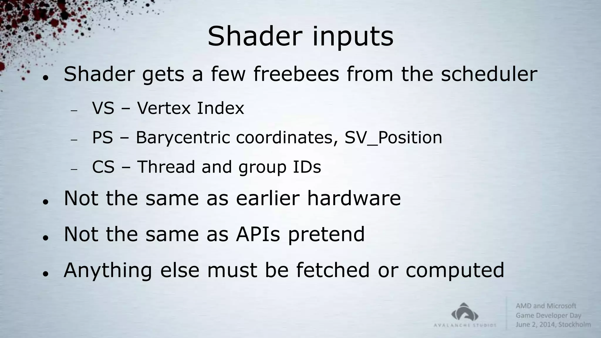 Shader inputs
 Shader gets a few freebees from the scheduler
 VS – Vertex Index
 PS – Barycentric coordinates, SV_Position
 CS – Thread and group IDs
 Not the same as earlier hardware
 Not the same as APIs pretend
 Anything else must be fetched or computed
 