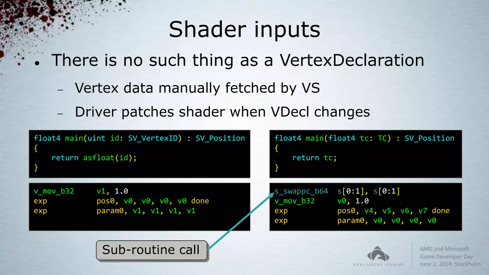 Shader inputs
 There is no such thing as a VertexDeclaration
 Vertex data manually fetched by VS
 Driver patches shader when VDecl changes
float4 main(float4 tc: TC) : SV_Position
{
return tc;
}
s_swappc_b64 s[0:1], s[0:1]
v_mov_b32 v0, 1.0
exp pos0, v4, v5, v6, v7 done
exp param0, v0, v0, v0, v0
float4 main(uint id: SV_VertexID) : SV_Position
{
return asfloat(id);
}
v_mov_b32 v1, 1.0
exp pos0, v0, v0, v0, v0 done
exp param0, v1, v1, v1, v1
Sub-routine call
 
