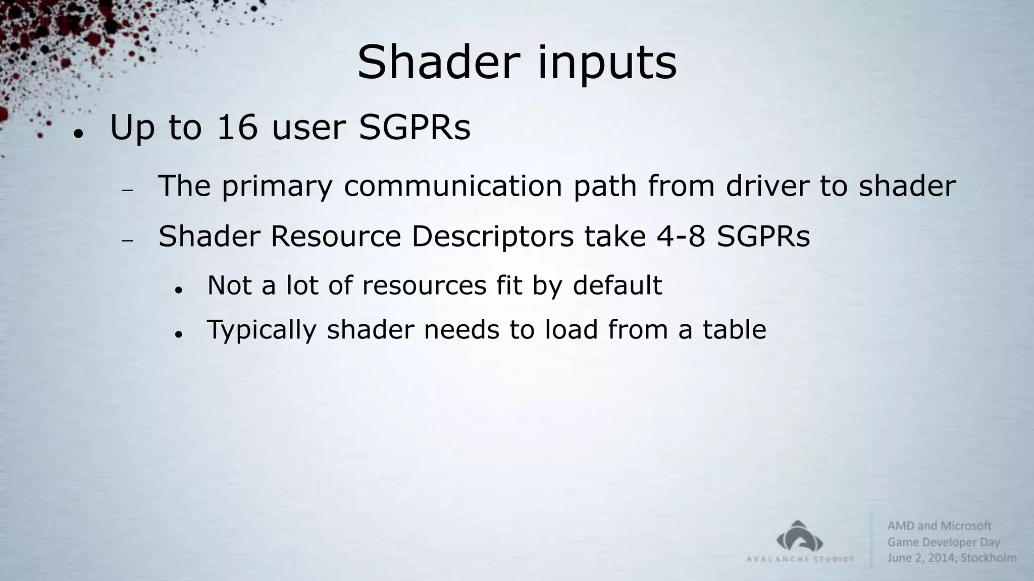 Shader inputs
 Up to 16 user SGPRs
 The primary communication path from driver to shader
 Shader Resource Descriptors take 4-8 SGPRs
 Not a lot of resources fit by default
 Typically shader needs to load from a table
 