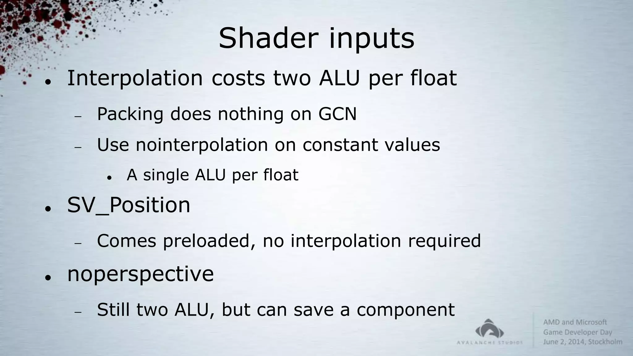Shader inputs
 Interpolation costs two ALU per float
 Packing does nothing on GCN
 Use nointerpolation on constant values
 A single ALU per float
 SV_Position
 Comes preloaded, no interpolation required
 noperspective
 Still two ALU, but can save a component
 