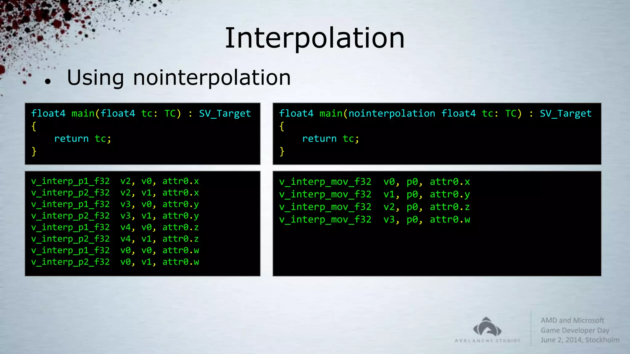 Interpolation
 Using nointerpolation
float4 main(float4 tc: TC) : SV_Target
{
return tc;
}
float4 main(nointerpolation float4 tc: TC) : SV_Target
{
return tc;
}
v_interp_p1_f32 v2, v0, attr0.x
v_interp_p2_f32 v2, v1, attr0.x
v_interp_p1_f32 v3, v0, attr0.y
v_interp_p2_f32 v3, v1, attr0.y
v_interp_p1_f32 v4, v0, attr0.z
v_interp_p2_f32 v4, v1, attr0.z
v_interp_p1_f32 v0, v0, attr0.w
v_interp_p2_f32 v0, v1, attr0.w
v_interp_mov_f32 v0, p0, attr0.x
v_interp_mov_f32 v1, p0, attr0.y
v_interp_mov_f32 v2, p0, attr0.z
v_interp_mov_f32 v3, p0, attr0.w
 
