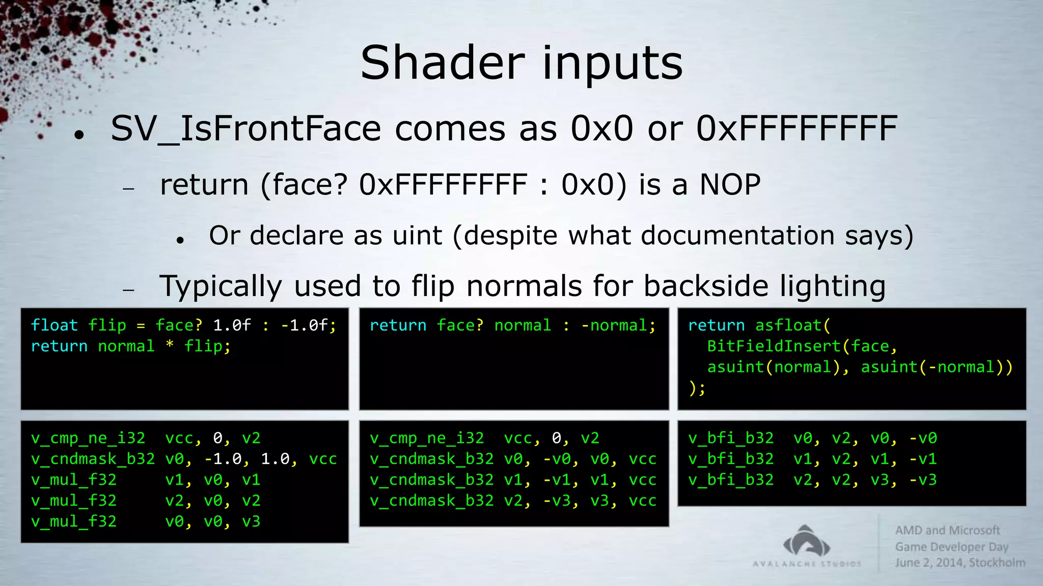 Shader inputs
 SV_IsFrontFace comes as 0x0 or 0xFFFFFFFF
 return (face? 0xFFFFFFFF : 0x0) is a NOP
 Or declare as uint (despite what documentation says)
 Typically used to flip normals for backside lighting
float flip = face? 1.0f : -1.0f;
return normal * flip;
v_cmp_ne_i32 vcc, 0, v2
v_cndmask_b32 v0, -1.0, 1.0, vcc
v_mul_f32 v1, v0, v1
v_mul_f32 v2, v0, v2
v_mul_f32 v0, v0, v3
return face? normal : -normal;
v_cmp_ne_i32 vcc, 0, v2
v_cndmask_b32 v0, -v0, v0, vcc
v_cndmask_b32 v1, -v1, v1, vcc
v_cndmask_b32 v2, -v3, v3, vcc
return asfloat(
BitFieldInsert(face,
asuint(normal), asuint(-normal))
);
v_bfi_b32 v0, v2, v0, -v0
v_bfi_b32 v1, v2, v1, -v1
v_bfi_b32 v2, v2, v3, -v3
 