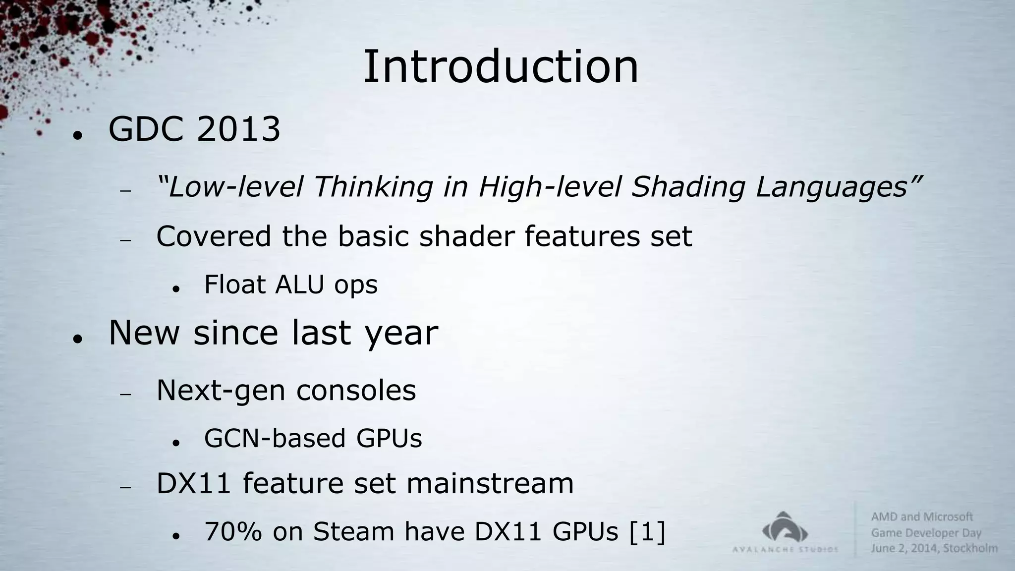 Introduction
 GDC 2013
 “Low-level Thinking in High-level Shading Languages”
 Covered the basic shader features set
 Float ALU ops
 New since last year
 Next-gen consoles
 GCN-based GPUs
 DX11 feature set mainstream
 70% on Steam have DX11 GPUs [1]
 
