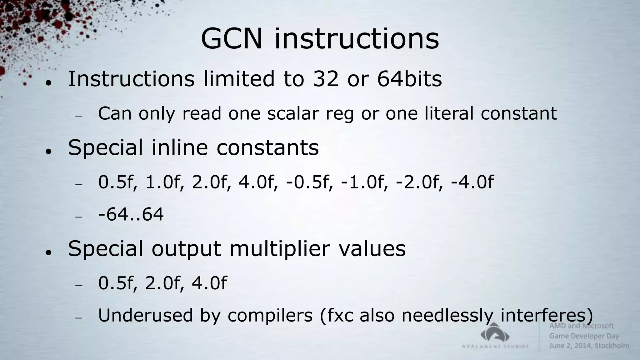GCN instructions
 Instructions limited to 32 or 64bits
 Can only read one scalar reg or one literal constant
 Special inline constants
 0.5f, 1.0f, 2.0f, 4.0f, -0.5f, -1.0f, -2.0f, -4.0f
 -64..64
 Special output multiplier values
 0.5f, 2.0f, 4.0f
 Underused by compilers (fxc also needlessly interferes)
 