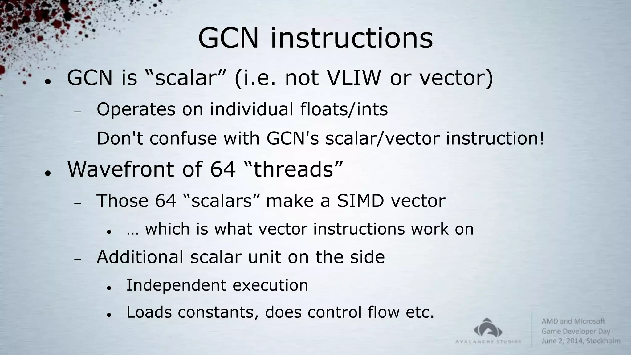 GCN instructions
 GCN is “scalar” (i.e. not VLIW or vector)
 Operates on individual floats/ints
 Don't confuse with GCN's scalar/vector instruction!
 Wavefront of 64 “threads”
 Those 64 “scalars” make a SIMD vector
 … which is what vector instructions work on
 Additional scalar unit on the side
 Independent execution
 Loads constants, does control flow etc.
 
