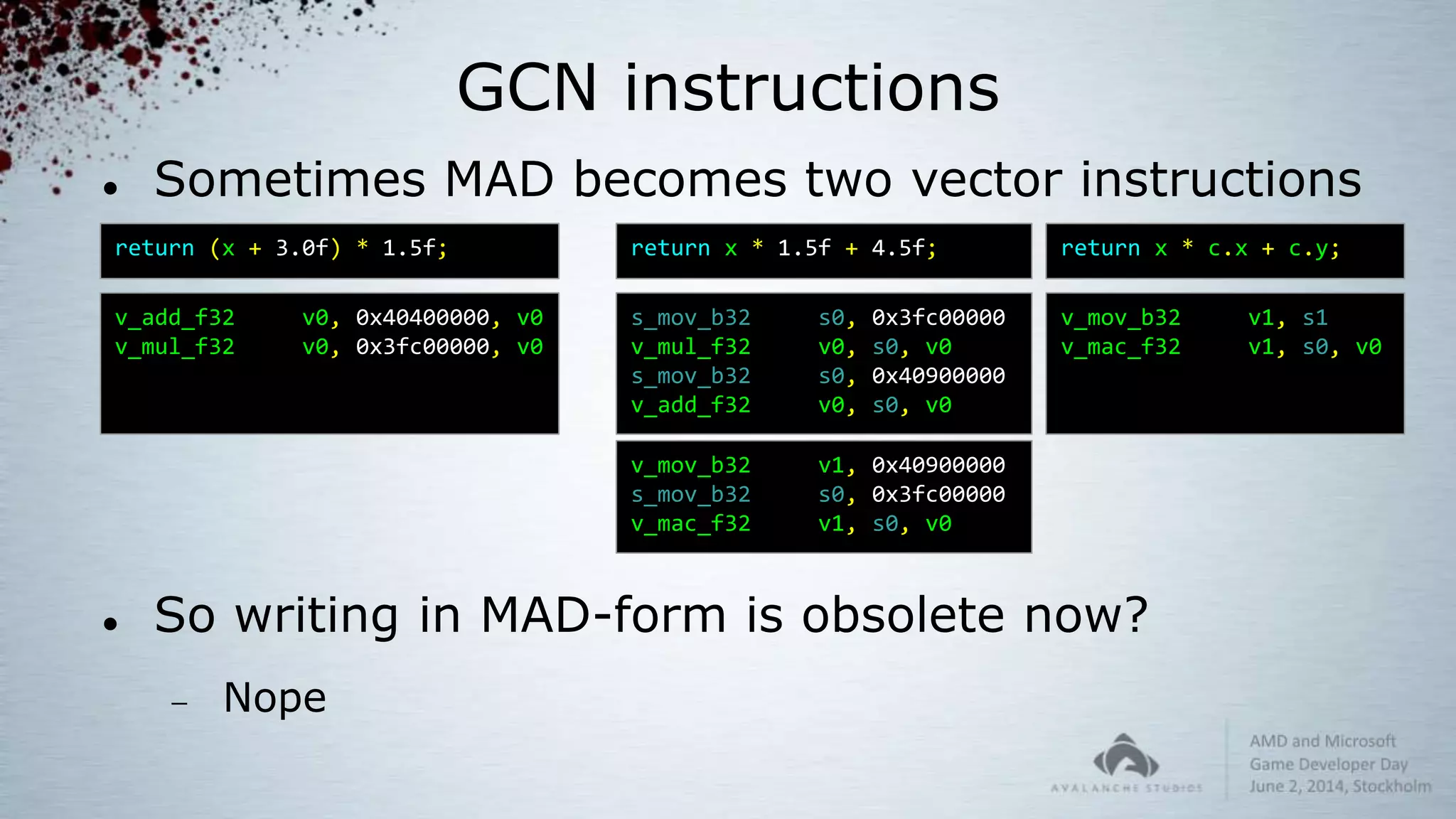 GCN instructions
 Sometimes MAD becomes two vector instructions
 So writing in MAD-form is obsolete now?
 Nope
return x * 1.5f + 4.5f;
s_mov_b32 s0, 0x3fc00000
v_mul_f32 v0, s0, v0
s_mov_b32 s0, 0x40900000
v_add_f32 v0, s0, v0
return x * c.x + c.y;
v_mov_b32 v1, s1
v_mac_f32 v1, s0, v0
v_mov_b32 v1, 0x40900000
s_mov_b32 s0, 0x3fc00000
v_mac_f32 v1, s0, v0
return (x + 3.0f) * 1.5f;
v_add_f32 v0, 0x40400000, v0
v_mul_f32 v0, 0x3fc00000, v0
 