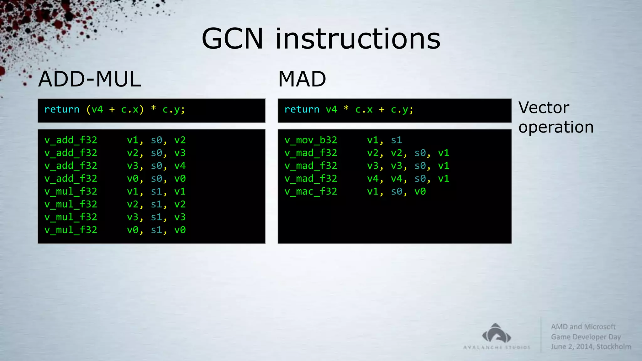 GCN instructions
MAD
return v4 * c.x + c.y;
v_mov_b32 v1, s1
v_mad_f32 v2, v2, s0, v1
v_mad_f32 v3, v3, s0, v1
v_mad_f32 v4, v4, s0, v1
v_mac_f32 v1, s0, v0
return (v4 + c.x) * c.y;
v_add_f32 v1, s0, v2
v_add_f32 v2, s0, v3
v_add_f32 v3, s0, v4
v_add_f32 v0, s0, v0
v_mul_f32 v1, s1, v1
v_mul_f32 v2, s1, v2
v_mul_f32 v3, s1, v3
v_mul_f32 v0, s1, v0
ADD-MUL
Vector
operation
 