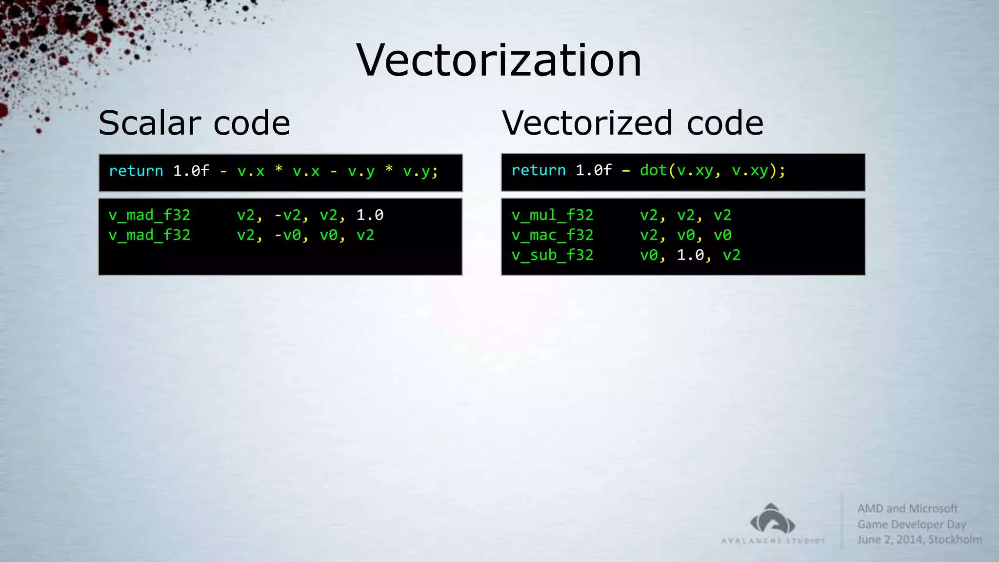 Vectorization
Scalar code
v_mad_f32 v2, -v2, v2, 1.0
v_mad_f32 v2, -v0, v0, v2
return 1.0f – dot(v.xy, v.xy);
Vectorized code
return 1.0f - v.x * v.x - v.y * v.y;
v_mul_f32 v2, v2, v2
v_mac_f32 v2, v0, v0
v_sub_f32 v0, 1.0, v2
 