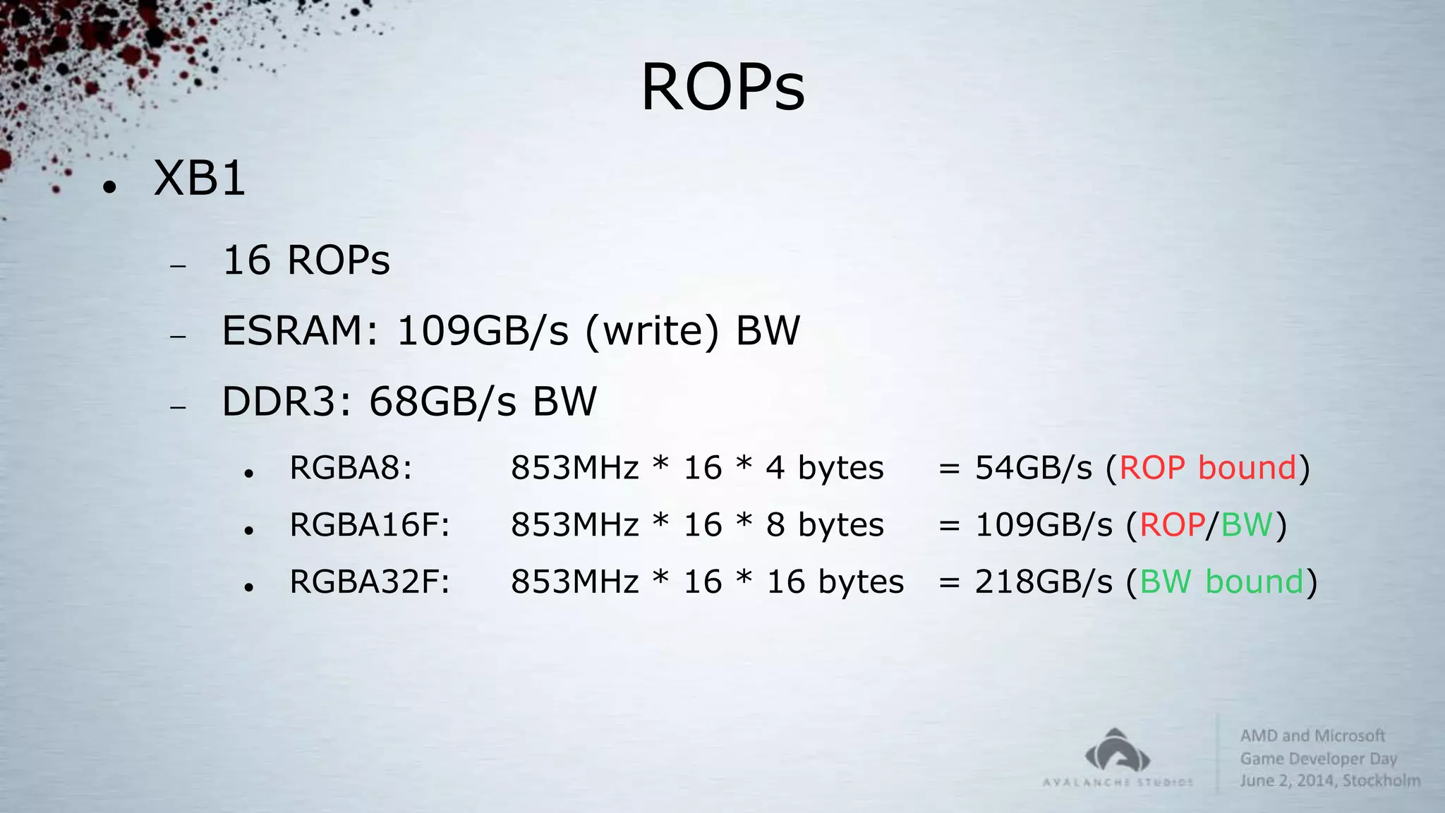 ROPs
 XB1
 16 ROPs
 ESRAM: 109GB/s (write) BW
 DDR3: 68GB/s BW
 RGBA8: 853MHz * 16 * 4 bytes = 54GB/s (ROP bound)
 RGBA16F: 853MHz * 16 * 8 bytes = 109GB/s (ROP/BW)
 RGBA32F: 853MHz * 16 * 16 bytes = 218GB/s (BW bound)
 