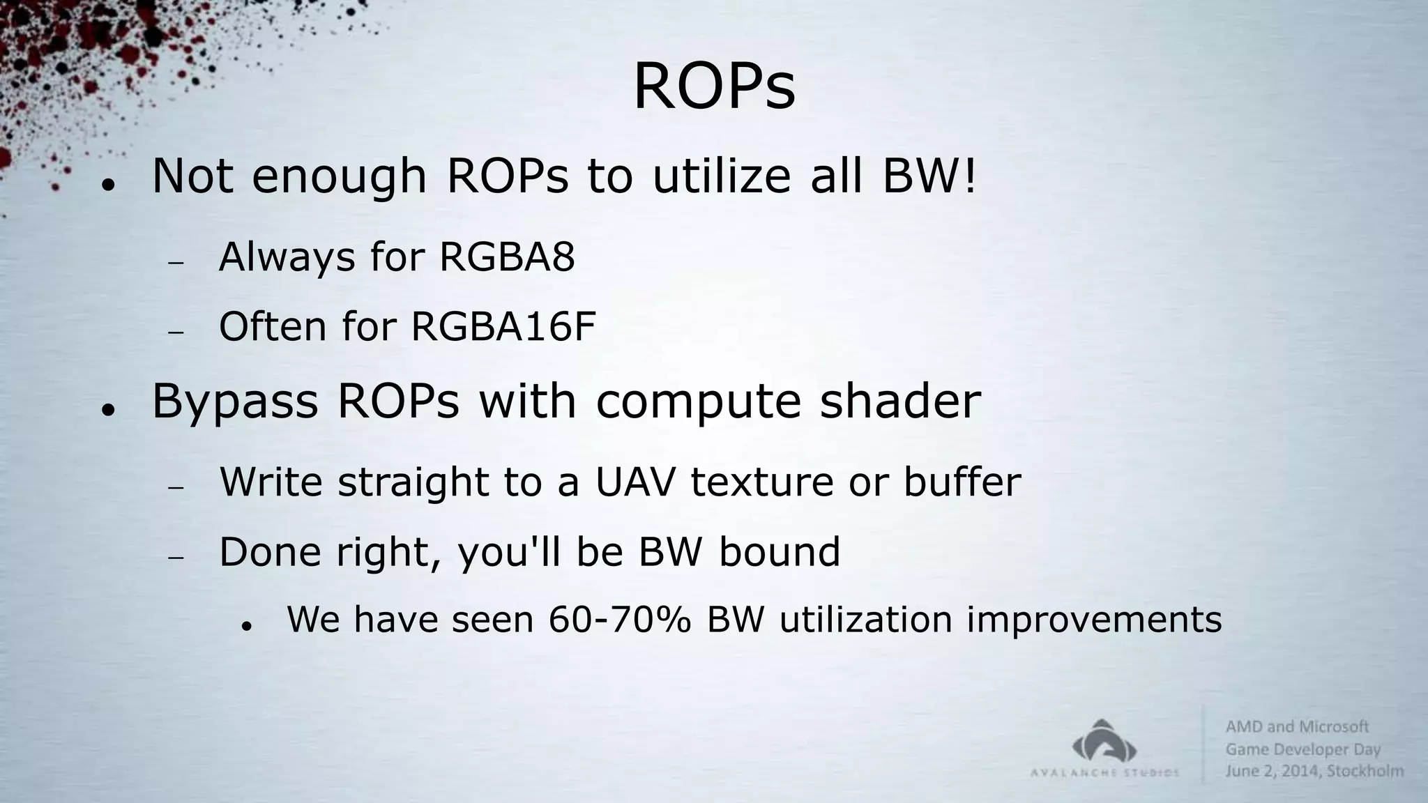 ROPs
 Not enough ROPs to utilize all BW!
 Always for RGBA8
 Often for RGBA16F
 Bypass ROPs with compute shader
 Write straight to a UAV texture or buffer
 Done right, you'll be BW bound
 We have seen 60-70% BW utilization improvements
 