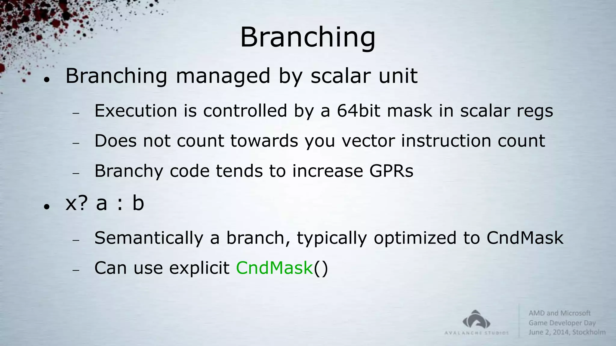 Branching
 Branching managed by scalar unit
 Execution is controlled by a 64bit mask in scalar regs
 Does not count towards you vector instruction count
 Branchy code tends to increase GPRs
 x? a : b
 Semantically a branch, typically optimized to CndMask
 Can use explicit CndMask()
 