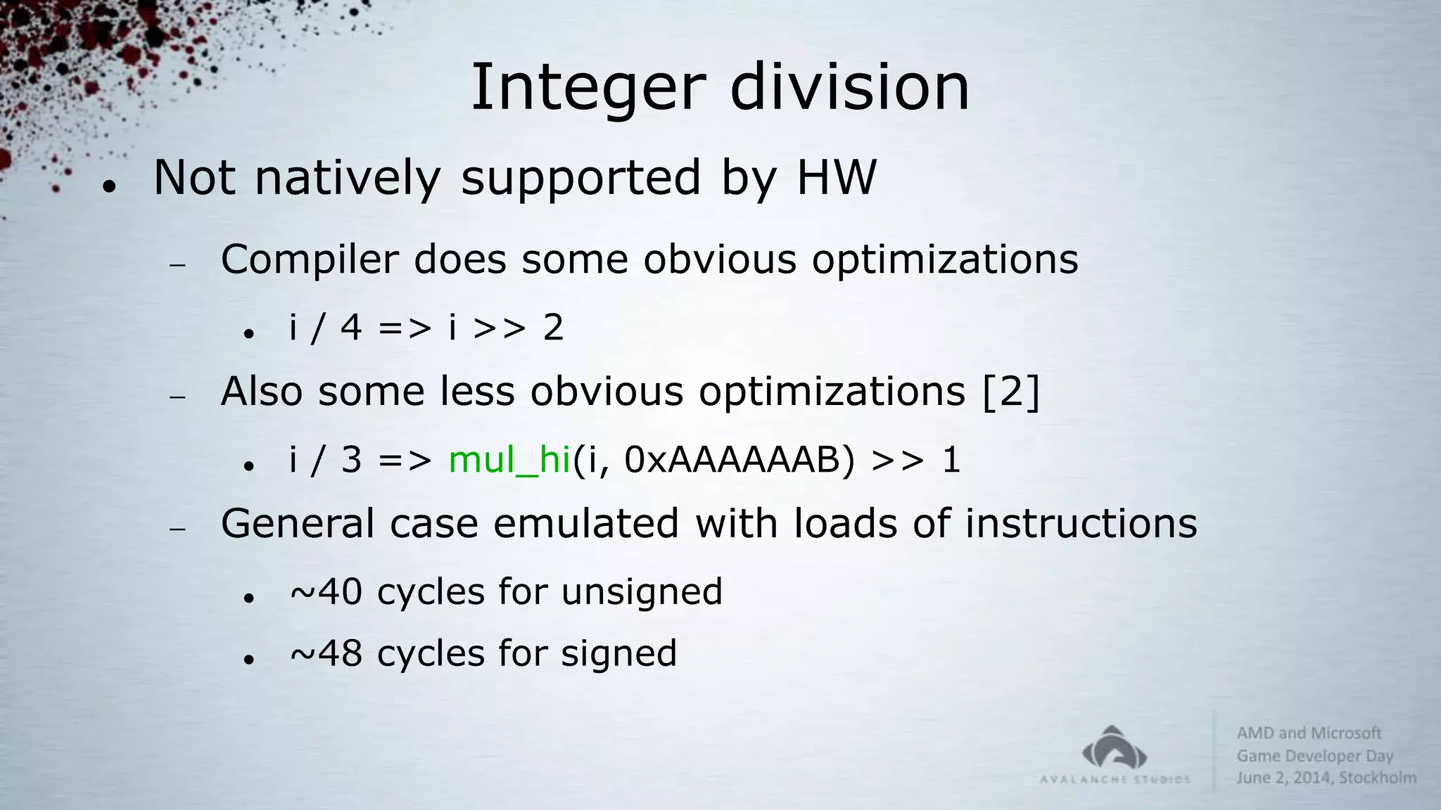 Integer division
 Not natively supported by HW
 Compiler does some obvious optimizations
 i / 4 => i >> 2
 Also some less obvious optimizations [2]
 i / 3 => mul_hi(i, 0xAAAAAAB) >> 1
 General case emulated with loads of instructions
 ~40 cycles for unsigned
 ~48 cycles for signed
 