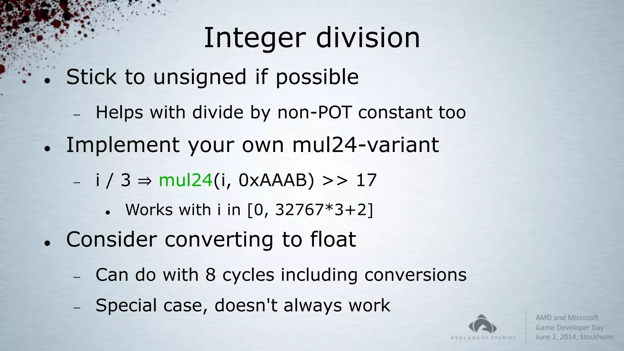 Integer division
 Stick to unsigned if possible
 Helps with divide by non-POT constant too
 Implement your own mul24-variant
 i / 3 ⇒ mul24(i, 0xAAAB) >> 17
 Works with i in [0, 32767*3+2]
 Consider converting to float
 Can do with 8 cycles including conversions
 Special case, doesn't always work
 
