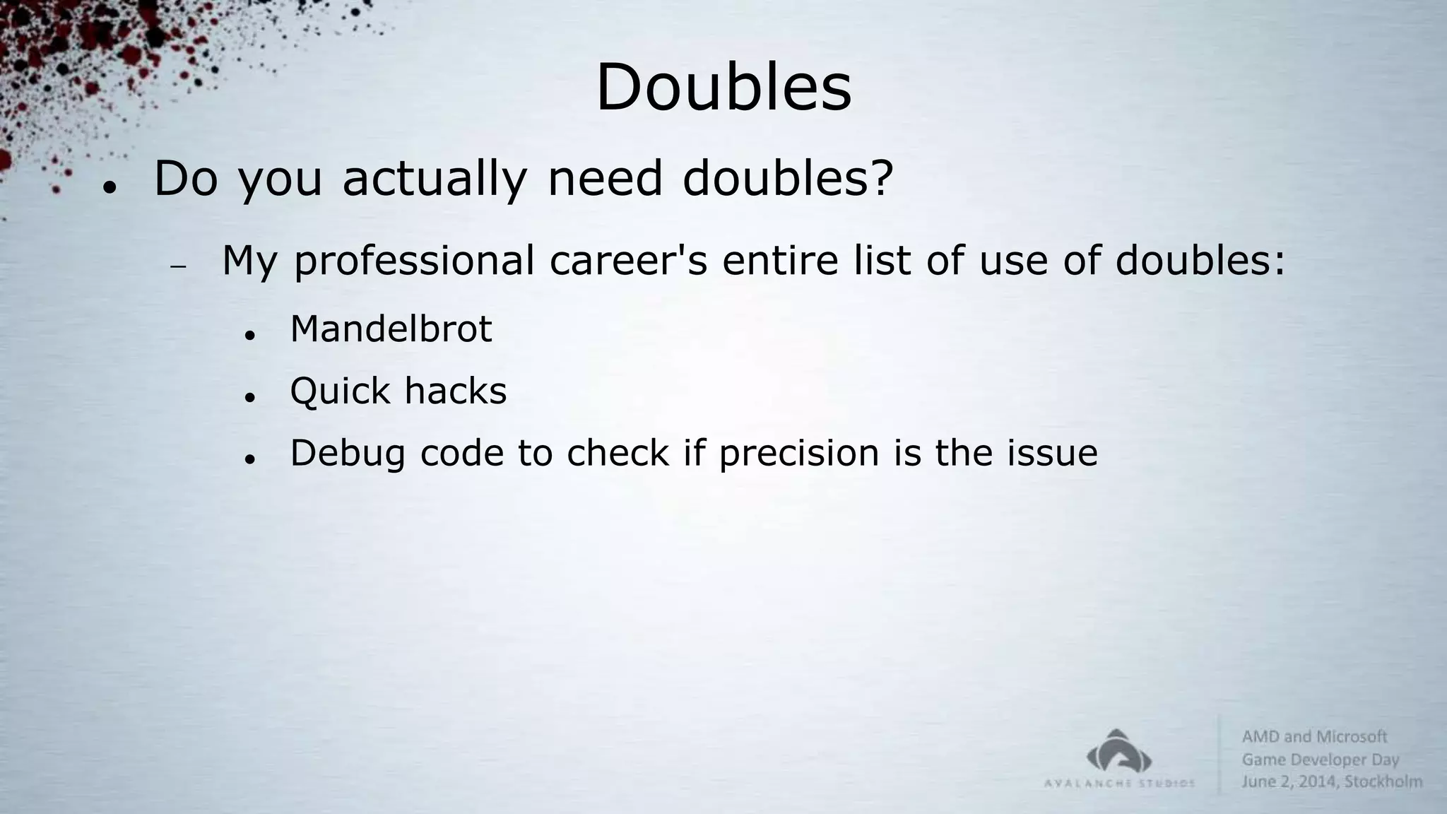 Doubles
 Do you actually need doubles?
 My professional career's entire list of use of doubles:
 Mandelbrot
 Quick hacks
 Debug code to check if precision is the issue
 