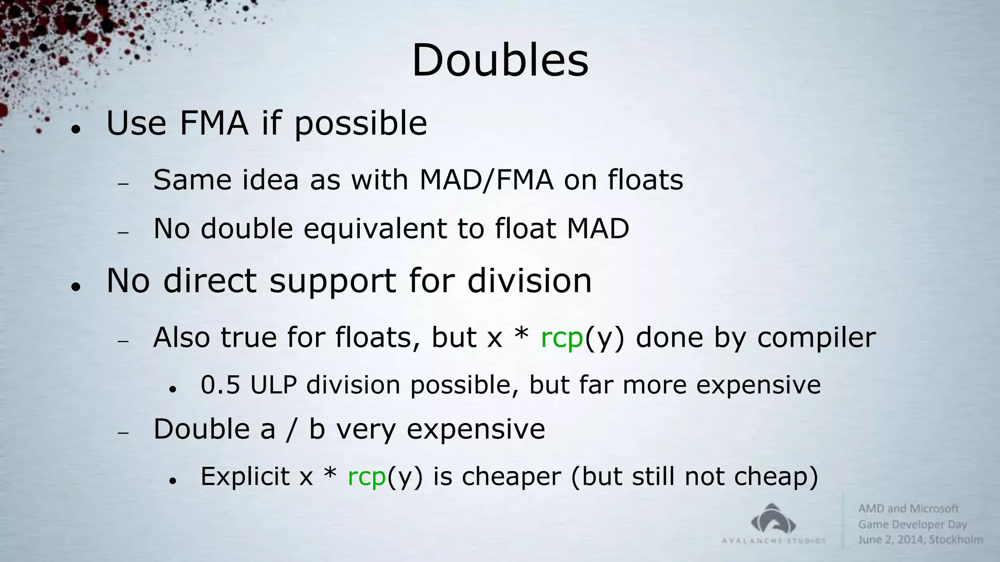 Doubles
 Use FMA if possible
 Same idea as with MAD/FMA on floats
 No double equivalent to float MAD
 No direct support for division
 Also true for floats, but x * rcp(y) done by compiler
 0.5 ULP division possible, but far more expensive
 Double a / b very expensive
 Explicit x * rcp(y) is cheaper (but still not cheap)
 