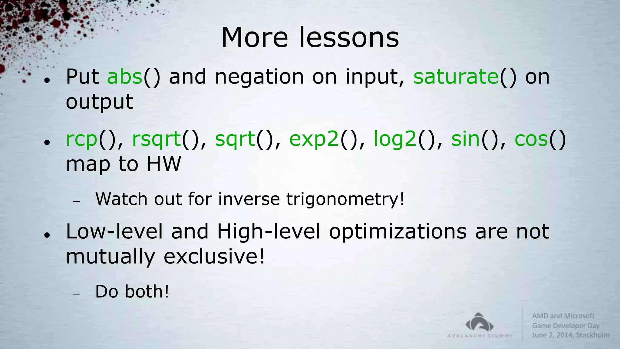 More lessons
 Put abs() and negation on input, saturate() on
output
 rcp(), rsqrt(), sqrt(), exp2(), log2(), sin(), cos()
map to HW
 Watch out for inverse trigonometry!
 Low-level and High-level optimizations are not
mutually exclusive!
 Do both!
 