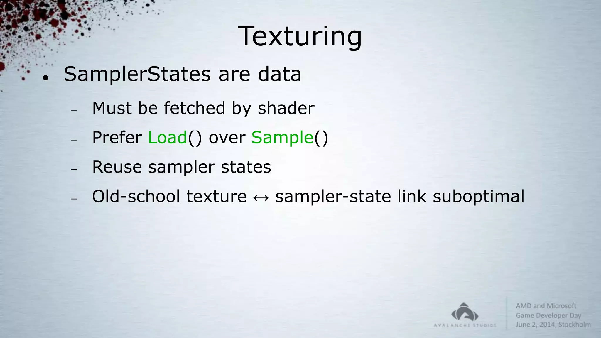 Texturing
 SamplerStates are data
 Must be fetched by shader
 Prefer Load() over Sample()
 Reuse sampler states
 Old-school texture ↔ sampler-state link suboptimal
 