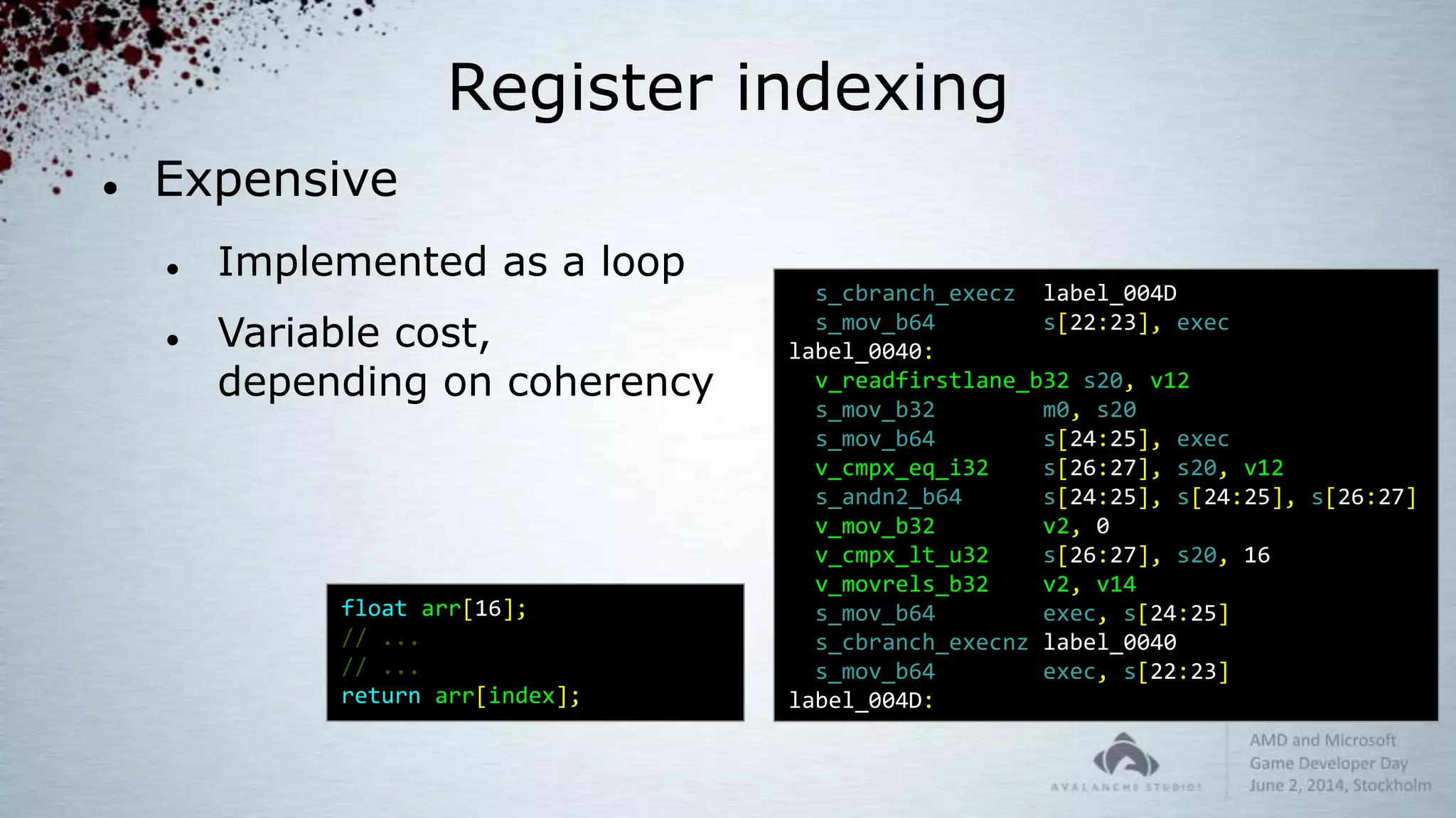 Register indexing
 Expensive
 Implemented as a loop
 Variable cost,
depending on coherency
float arr[16];
// ...
// ...
return arr[index];
s_cbranch_execz label_004D
s_mov_b64 s[22:23], exec
label_0040:
v_readfirstlane_b32 s20, v12
s_mov_b32 m0, s20
s_mov_b64 s[24:25], exec
v_cmpx_eq_i32 s[26:27], s20, v12
s_andn2_b64 s[24:25], s[24:25], s[26:27]
v_mov_b32 v2, 0
v_cmpx_lt_u32 s[26:27], s20, 16
v_movrels_b32 v2, v14
s_mov_b64 exec, s[24:25]
s_cbranch_execnz label_0040
s_mov_b64 exec, s[22:23]
label_004D:
 
