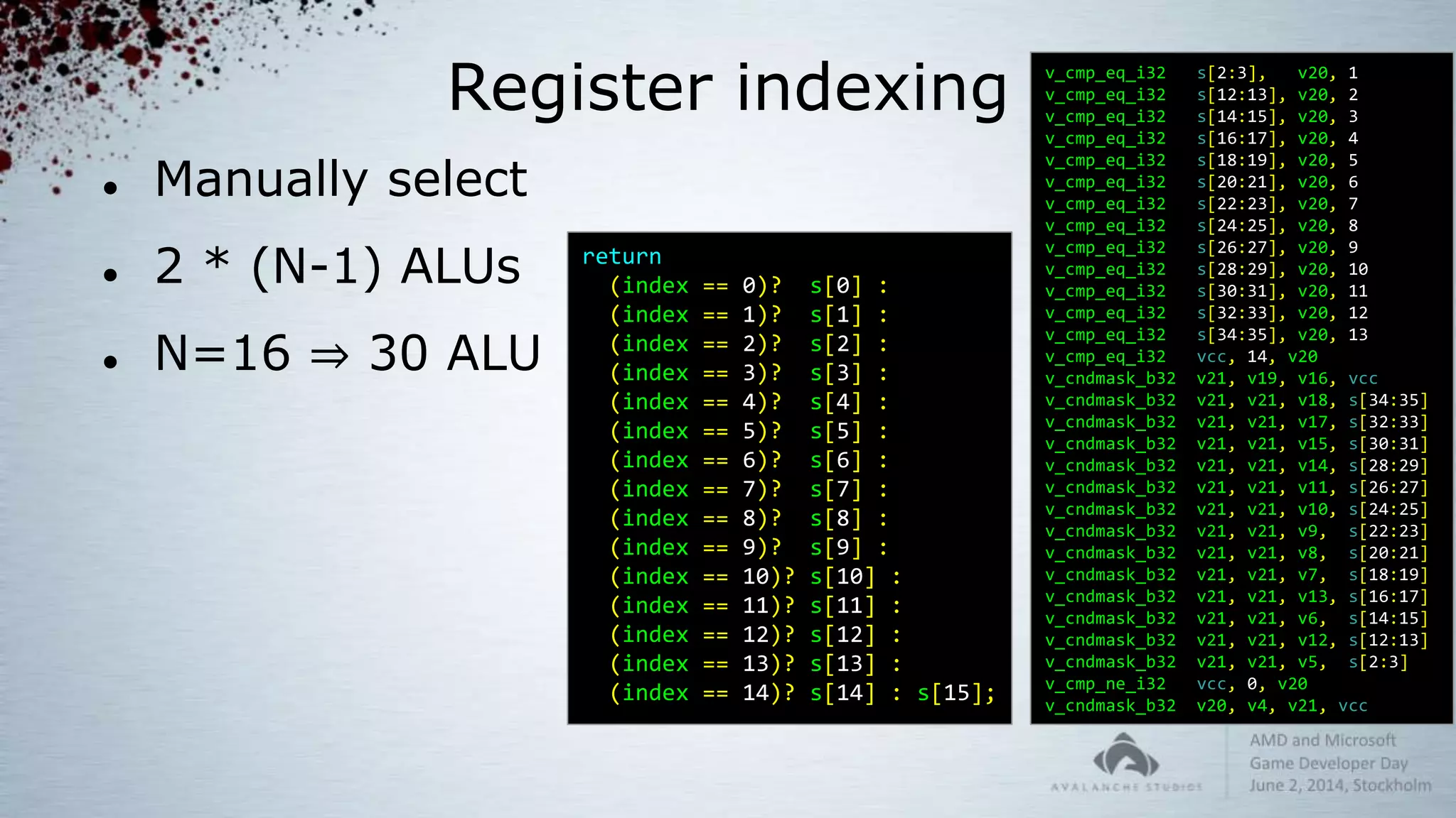 Register indexing
 Manually select
 2 * (N-1) ALUs
 N=16 ⇒ 30 ALU
return
(index == 0)? s[0] :
(index == 1)? s[1] :
(index == 2)? s[2] :
(index == 3)? s[3] :
(index == 4)? s[4] :
(index == 5)? s[5] :
(index == 6)? s[6] :
(index == 7)? s[7] :
(index == 8)? s[8] :
(index == 9)? s[9] :
(index == 10)? s[10] :
(index == 11)? s[11] :
(index == 12)? s[12] :
(index == 13)? s[13] :
(index == 14)? s[14] : s[15];
v_cmp_eq_i32 s[2:3], v20, 1
v_cmp_eq_i32 s[12:13], v20, 2
v_cmp_eq_i32 s[14:15], v20, 3
v_cmp_eq_i32 s[16:17], v20, 4
v_cmp_eq_i32 s[18:19], v20, 5
v_cmp_eq_i32 s[20:21], v20, 6
v_cmp_eq_i32 s[22:23], v20, 7
v_cmp_eq_i32 s[24:25], v20, 8
v_cmp_eq_i32 s[26:27], v20, 9
v_cmp_eq_i32 s[28:29], v20, 10
v_cmp_eq_i32 s[30:31], v20, 11
v_cmp_eq_i32 s[32:33], v20, 12
v_cmp_eq_i32 s[34:35], v20, 13
v_cmp_eq_i32 vcc, 14, v20
v_cndmask_b32 v21, v19, v16, vcc
v_cndmask_b32 v21, v21, v18, s[34:35]
v_cndmask_b32 v21, v21, v17, s[32:33]
v_cndmask_b32 v21, v21, v15, s[30:31]
v_cndmask_b32 v21, v21, v14, s[28:29]
v_cndmask_b32 v21, v21, v11, s[26:27]
v_cndmask_b32 v21, v21, v10, s[24:25]
v_cndmask_b32 v21, v21, v9, s[22:23]
v_cndmask_b32 v21, v21, v8, s[20:21]
v_cndmask_b32 v21, v21, v7, s[18:19]
v_cndmask_b32 v21, v21, v13, s[16:17]
v_cndmask_b32 v21, v21, v6, s[14:15]
v_cndmask_b32 v21, v21, v12, s[12:13]
v_cndmask_b32 v21, v21, v5, s[2:3]
v_cmp_ne_i32 vcc, 0, v20
v_cndmask_b32 v20, v4, v21, vcc
 