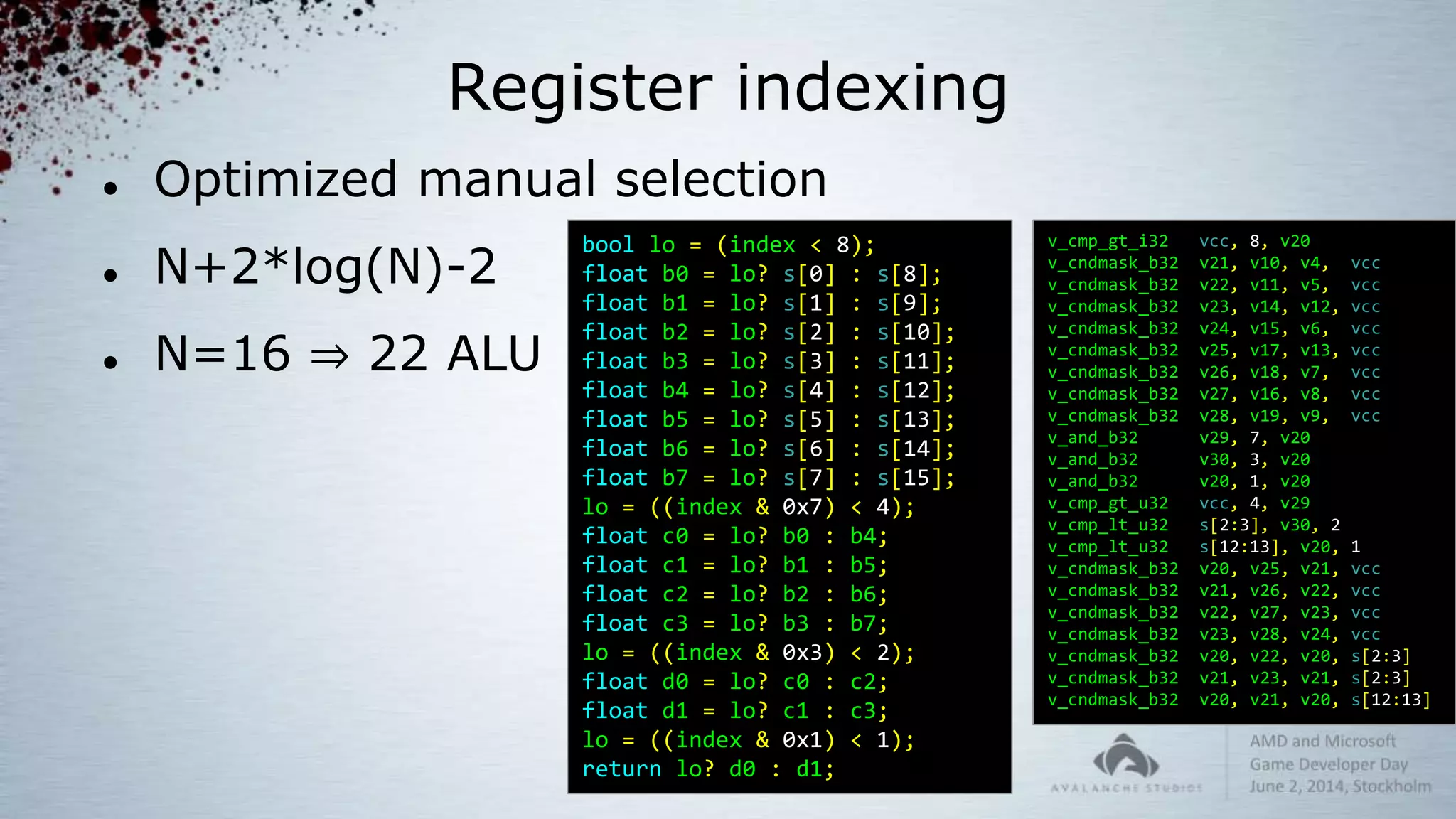 Register indexing
 Optimized manual selection
 N+2*log(N)-2
 N=16 ⇒ 22 ALU
v_cmp_gt_i32 vcc, 8, v20
v_cndmask_b32 v21, v10, v4, vcc
v_cndmask_b32 v22, v11, v5, vcc
v_cndmask_b32 v23, v14, v12, vcc
v_cndmask_b32 v24, v15, v6, vcc
v_cndmask_b32 v25, v17, v13, vcc
v_cndmask_b32 v26, v18, v7, vcc
v_cndmask_b32 v27, v16, v8, vcc
v_cndmask_b32 v28, v19, v9, vcc
v_and_b32 v29, 7, v20
v_and_b32 v30, 3, v20
v_and_b32 v20, 1, v20
v_cmp_gt_u32 vcc, 4, v29
v_cmp_lt_u32 s[2:3], v30, 2
v_cmp_lt_u32 s[12:13], v20, 1
v_cndmask_b32 v20, v25, v21, vcc
v_cndmask_b32 v21, v26, v22, vcc
v_cndmask_b32 v22, v27, v23, vcc
v_cndmask_b32 v23, v28, v24, vcc
v_cndmask_b32 v20, v22, v20, s[2:3]
v_cndmask_b32 v21, v23, v21, s[2:3]
v_cndmask_b32 v20, v21, v20, s[12:13]
bool lo = (index < 8);
float b0 = lo? s[0] : s[8];
float b1 = lo? s[1] : s[9];
float b2 = lo? s[2] : s[10];
float b3 = lo? s[3] : s[11];
float b4 = lo? s[4] : s[12];
float b5 = lo? s[5] : s[13];
float b6 = lo? s[6] : s[14];
float b7 = lo? s[7] : s[15];
lo = ((index & 0x7) < 4);
float c0 = lo? b0 : b4;
float c1 = lo? b1 : b5;
float c2 = lo? b2 : b6;
float c3 = lo? b3 : b7;
lo = ((index & 0x3) < 2);
float d0 = lo? c0 : c2;
float d1 = lo? c1 : c3;
lo = ((index & 0x1) < 1);
return lo? d0 : d1;
 