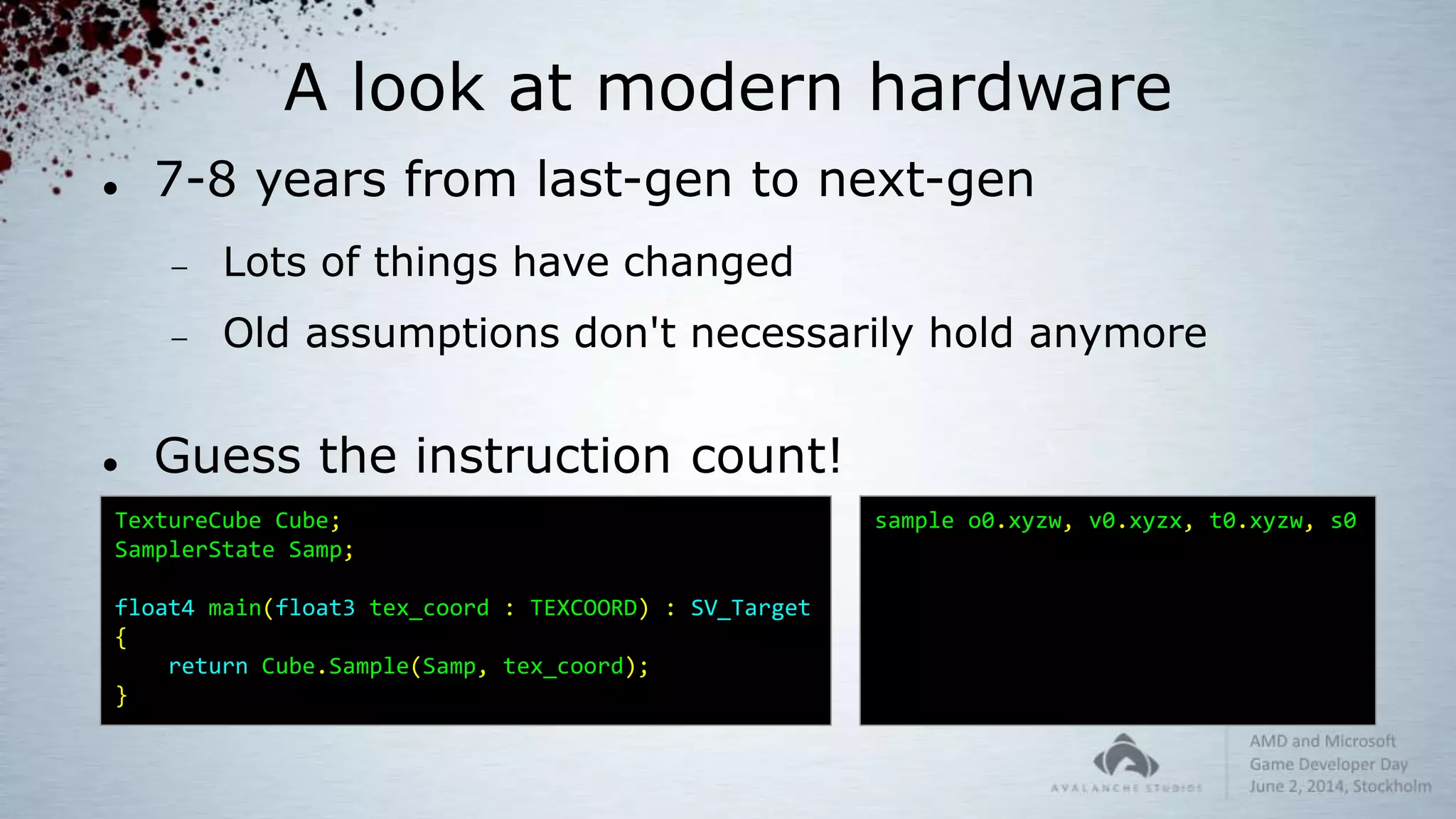A look at modern hardware
 7-8 years from last-gen to next-gen
 Lots of things have changed
 Old assumptions don't necessarily hold anymore
 Guess the instruction count!
TextureCube Cube;
SamplerState Samp;
float4 main(float3 tex_coord : TEXCOORD) : SV_Target
{
return Cube.Sample(Samp, tex_coord);
}
sample o0.xyzw, v0.xyzx, t0.xyzw, s0
 
