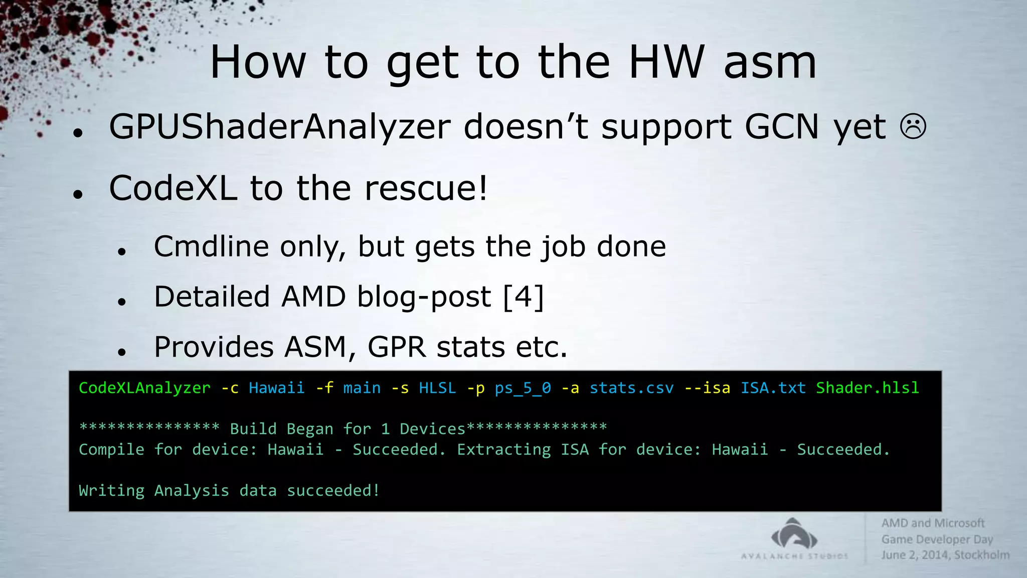 How to get to the HW asm
 GPUShaderAnalyzer doesn’t support GCN yet 
 CodeXL to the rescue!
 Cmdline only, but gets the job done
 Detailed AMD blog-post [4]
 Provides ASM, GPR stats etc.
CodeXLAnalyzer -c Hawaii -f main -s HLSL -p ps_5_0 -a stats.csv --isa ISA.txt Shader.hlsl
*************** Build Began for 1 Devices***************
Compile for device: Hawaii - Succeeded. Extracting ISA for device: Hawaii - Succeeded.
Writing Analysis data succeeded!
 