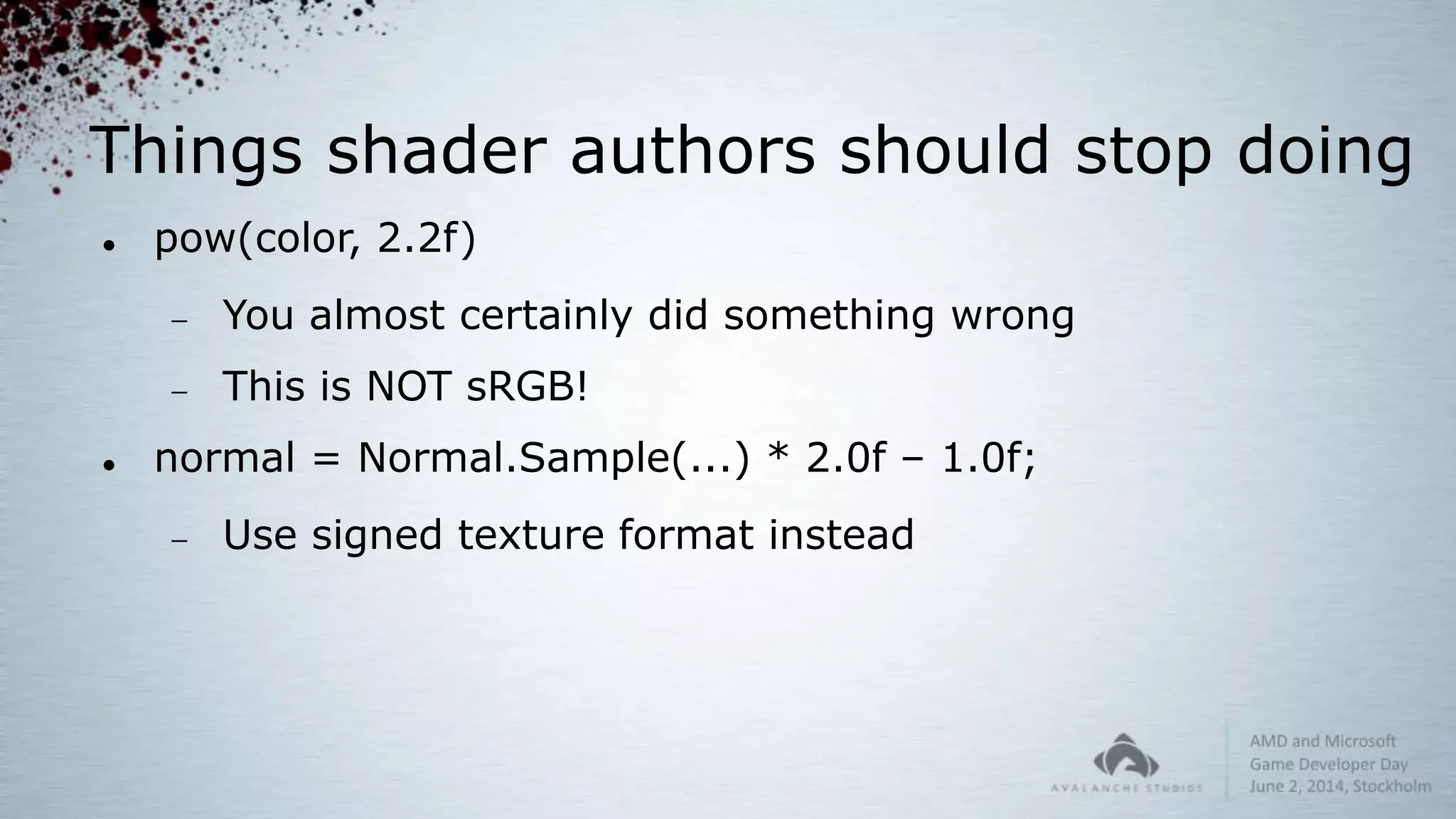 Things shader authors should stop doing
 pow(color, 2.2f)
 You almost certainly did something wrong
 This is NOT sRGB!
 normal = Normal.Sample(...) * 2.0f – 1.0f;
 Use signed texture format instead
 