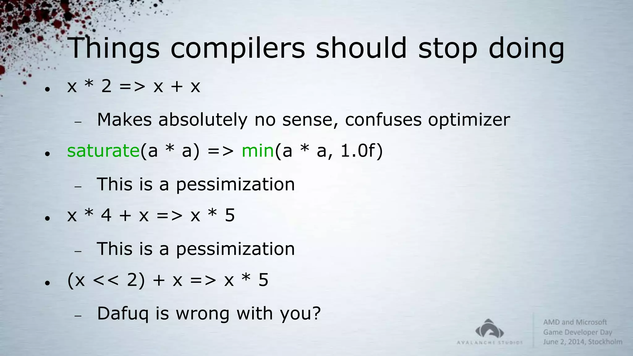 Things compilers should stop doing
 x * 2 => x + x
 Makes absolutely no sense, confuses optimizer
 saturate(a * a) => min(a * a, 1.0f)
 This is a pessimization
 x * 4 + x => x * 5
 This is a pessimization
 (x << 2) + x => x * 5
 Dafuq is wrong with you?
 