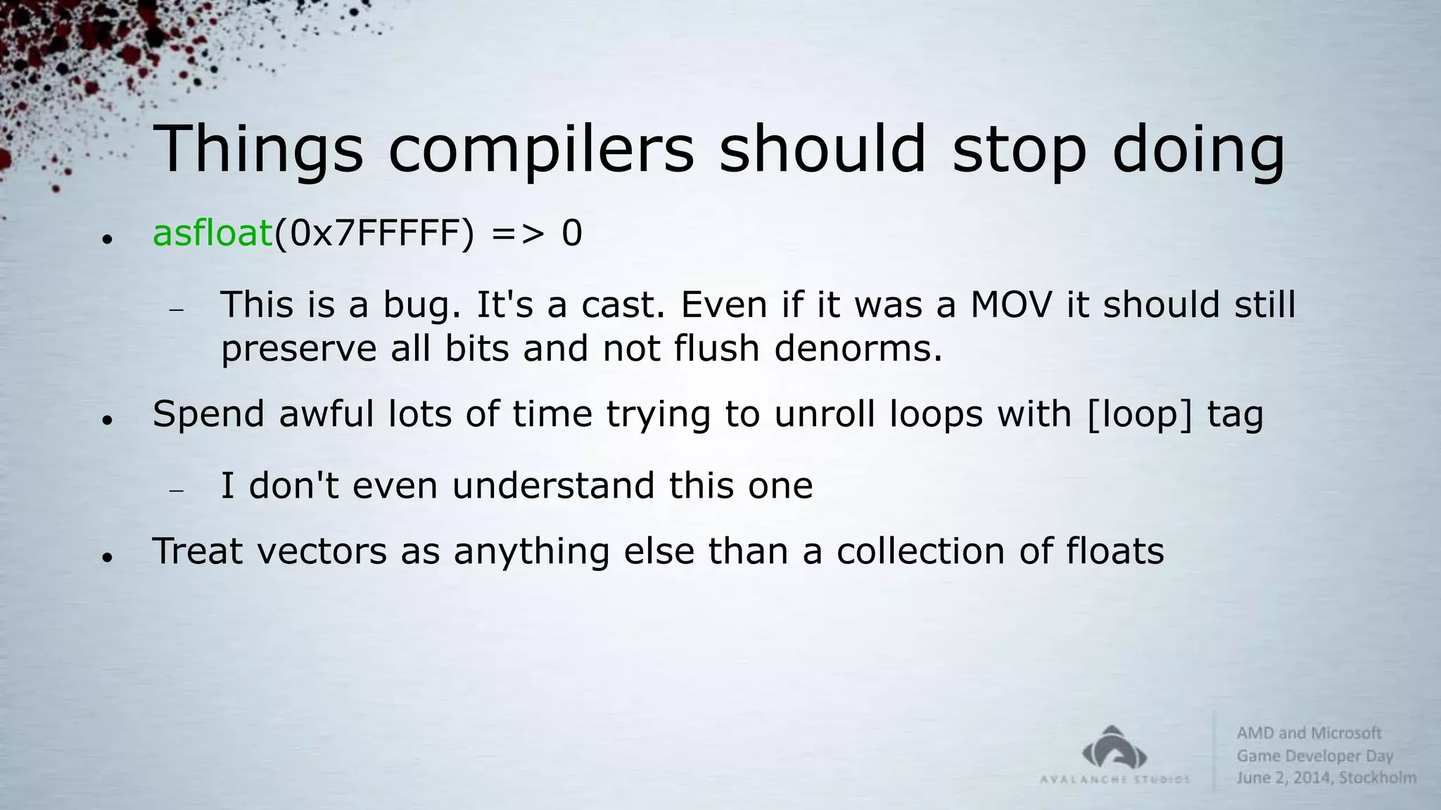 Things compilers should stop doing
 asfloat(0x7FFFFF) => 0
 This is a bug. It's a cast. Even if it was a MOV it should still
preserve all bits and not flush denorms.
 Spend awful lots of time trying to unroll loops with [loop] tag
 I don't even understand this one
 Treat vectors as anything else than a collection of floats
 