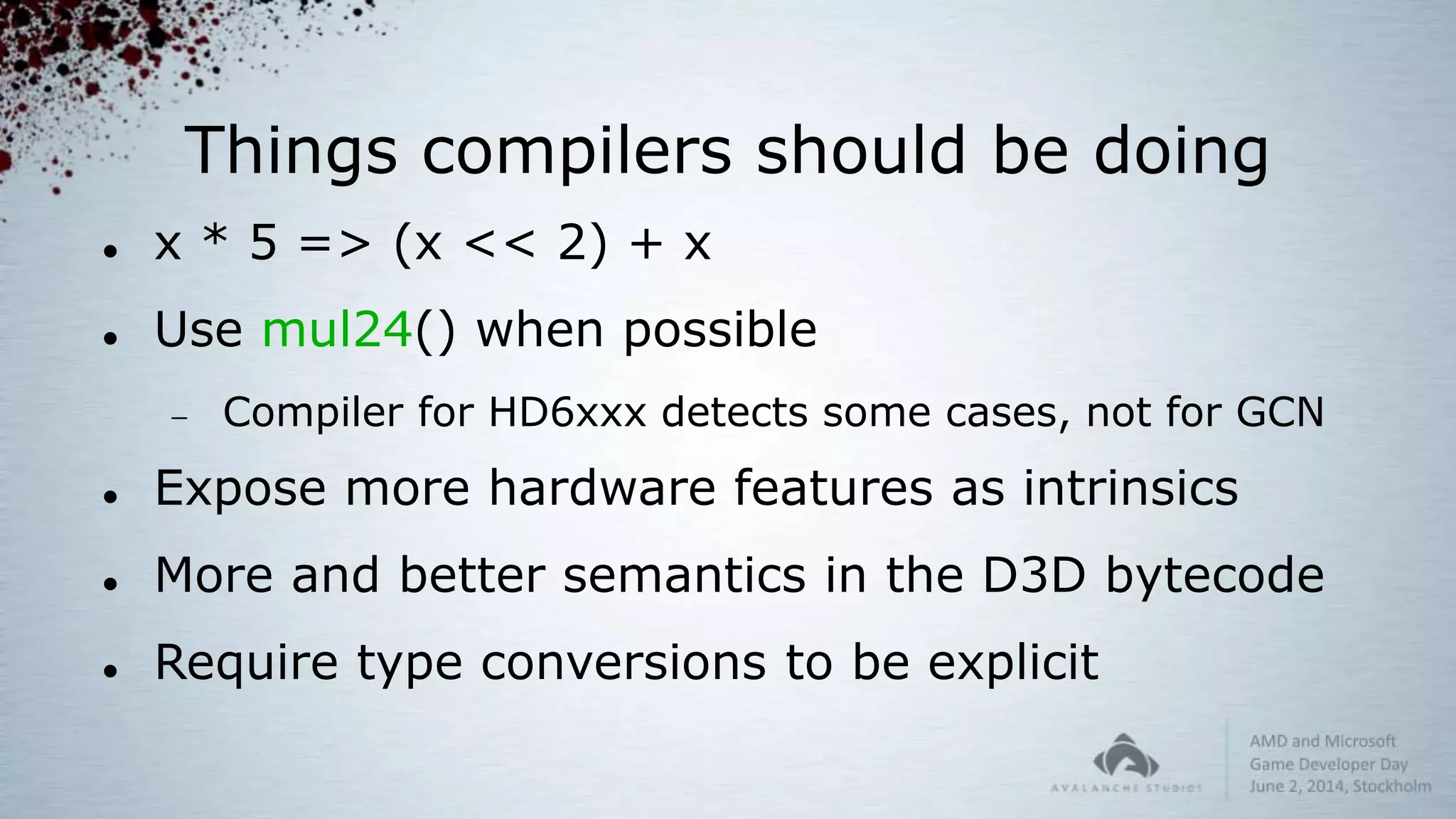 Things compilers should be doing
 x * 5 => (x << 2) + x
 Use mul24() when possible
 Compiler for HD6xxx detects some cases, not for GCN
 Expose more hardware features as intrinsics
 More and better semantics in the D3D bytecode
 Require type conversions to be explicit
 