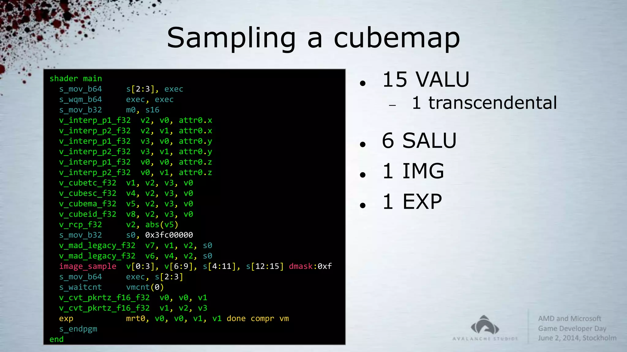 Sampling a cubemap
shader main
s_mov_b64 s[2:3], exec
s_wqm_b64 exec, exec
s_mov_b32 m0, s16
v_interp_p1_f32 v2, v0, attr0.x
v_interp_p2_f32 v2, v1, attr0.x
v_interp_p1_f32 v3, v0, attr0.y
v_interp_p2_f32 v3, v1, attr0.y
v_interp_p1_f32 v0, v0, attr0.z
v_interp_p2_f32 v0, v1, attr0.z
v_cubetc_f32 v1, v2, v3, v0
v_cubesc_f32 v4, v2, v3, v0
v_cubema_f32 v5, v2, v3, v0
v_cubeid_f32 v8, v2, v3, v0
v_rcp_f32 v2, abs(v5)
s_mov_b32 s0, 0x3fc00000
v_mad_legacy_f32 v7, v1, v2, s0
v_mad_legacy_f32 v6, v4, v2, s0
image_sample v[0:3], v[6:9], s[4:11], s[12:15] dmask:0xf
s_mov_b64 exec, s[2:3]
s_waitcnt vmcnt(0)
v_cvt_pkrtz_f16_f32 v0, v0, v1
v_cvt_pkrtz_f16_f32 v1, v2, v3
exp mrt0, v0, v0, v1, v1 done compr vm
s_endpgm
end
 15 VALU
 1 transcendental
 6 SALU
 1 IMG
 1 EXP
 