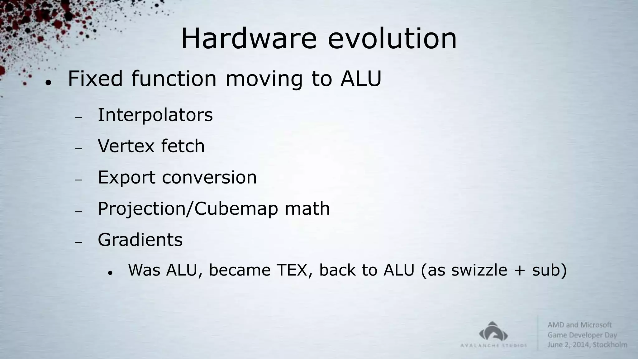 Hardware evolution
 Fixed function moving to ALU
 Interpolators
 Vertex fetch
 Export conversion
 Projection/Cubemap math
 Gradients
 Was ALU, became TEX, back to ALU (as swizzle + sub)
 