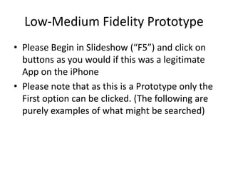 Low-Medium Fidelity Prototype
• Please Begin in Slideshow (“F5”) and click on
buttons as you would if this was a legitimate
App on the iPhone
• Please note that as this is a Prototype only the
First option can be clicked. (The following are
purely examples of what might be searched)
 